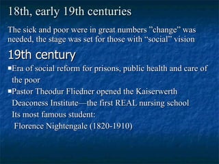 18th, early 19th centuries The sick and poor were in great numbers ”change” was needed, the stage was set for those with “social” vision 19th century Era of social reform for prisons, public health and care of the poor Pastor Theodur Fliedner opened the Kaiserwerth  Deaconess Institute—the first REAL nursing school Its most famous student: Florence Nightengale (1820-1910) 