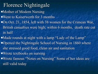 Florence Nightingale Mother of Modern Nursing Went to Kaiserwerth for 3 months On Oct. 21, 1854, left with 38 women for the Crimean War, British casualties were high; within 6 months,  death rate cut in half Made rounds at night with a lamp “Lady of the Lamp” Opened the Nightingale School of Nursing in 1860 where she stressed good food, clean air and sanitation Wrote textbooks on nursing Wrote famous “Notes on Nursing” Some of her ideas are still valid today 