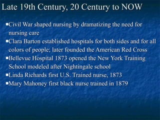 Late 19th Century, 20 Century to NOW Civil War shaped nursing by dramatizing the need for  nursing care Clara Barton established hospitals for both sides and for all colors of people; later founded the American Red Cross Bellevue Hospital 1873 opened the New York Training School modeled after Nightingale school Linda Richards first U.S. Trained nurse, 1873 Mary Mahoney first black nurse trained in 1879 