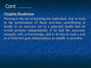 Cont ………. Virginia Henderson   Nursing is the act of assisting the individual, sick or well, in the performance of those activities contributing to health or its recovery (or to a peaceful death) that he would perform independently if he had the necessary strength, will, or knowledge, and to do this in such a way as to help him gain independence as rapidly as possible.   