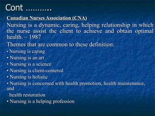 Cont ……….. Canadian Nurses Association (CNA)   Nursing is a dynamic, caring, helping relationship in which the nurse assist the client to achieve and obtain optimal health. – 1987  Themes that are common to these definition:  •  Nursing is caring  •  Nursing is an art  •  Nursing is a science  •  Nursing is client-centered  •  Nursing is holistic  •  Nursing is concerned with health promotion, health maintenance, and health restoration  •  Nursing is a helping profession  