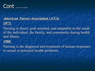 Cont …….. American Nurses Association (ANA) 1973  Nursing is direct, goal oriented, and adaptable to the needs of the individual, the family, and community during health and illness.  1980  Nursing is the diagnosis and treatment of human responses to actual or potential health problems.  