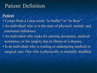 Patient: Definition   Patient   •  Comes from a Latin word, “to Suffer” or “to Bear”  •  An individual who is in the state of physical, mental, and emotional imbalance •  An individual who seeks for nursing assistance, medical assistance, or for surgery due to illness or a disease.  •  Is an individual who is waiting or undergoing medical or surgical care. One who is physically or mentally disabled.   