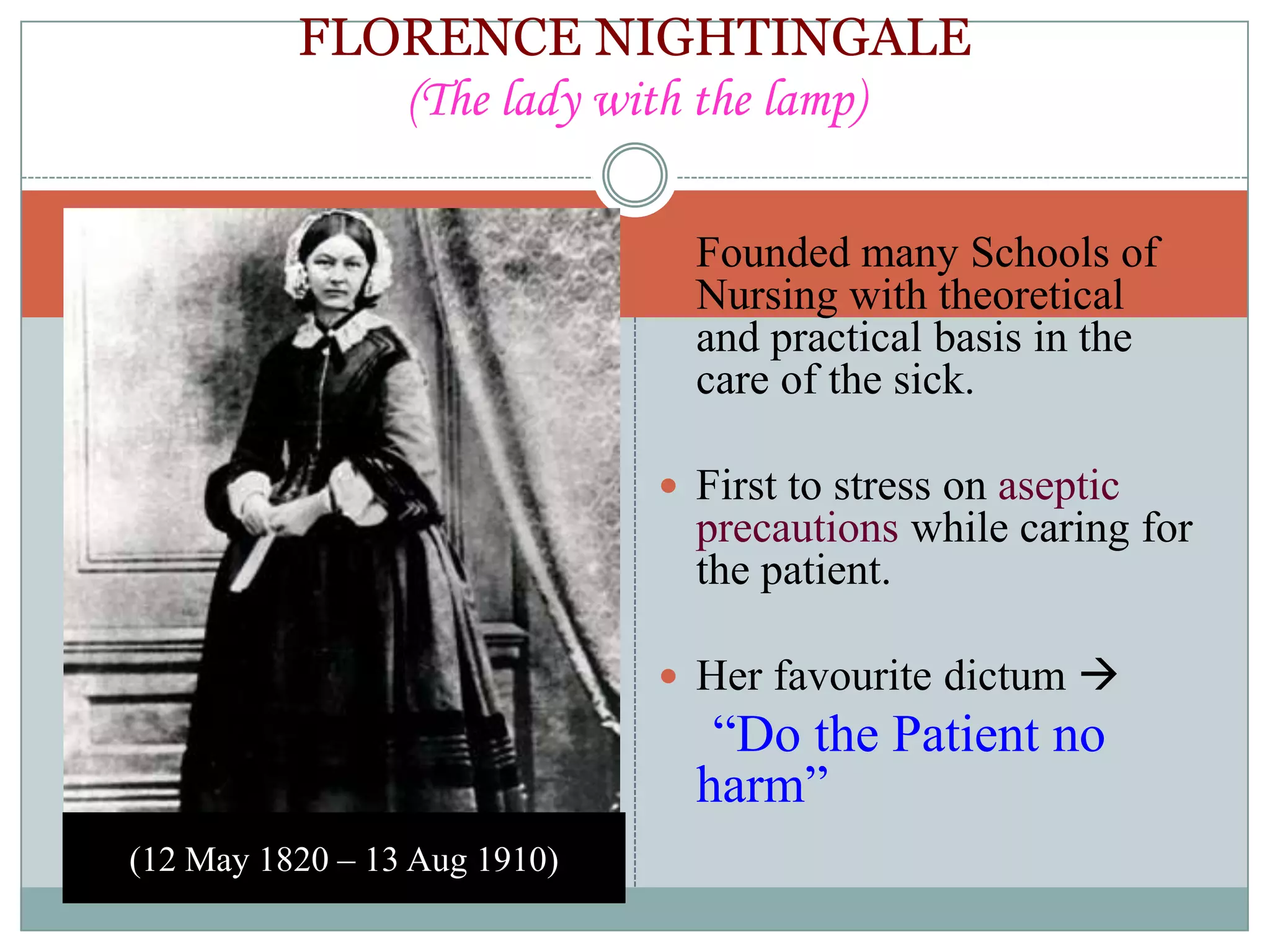 FLORENCE NIGHTINGALE
             (The lady with the lamp)

                               Founded many Schools of
                                Nursing with theoretical
                                and practical basis in the
                                care of the sick.

                               First to stress on aseptic
                                precautions while caring for
                                the patient.

                               Her favourite dictum 
                                 “Do the Patient no
                                harm”
(12 May 1820 – 13 Aug 1910)
 