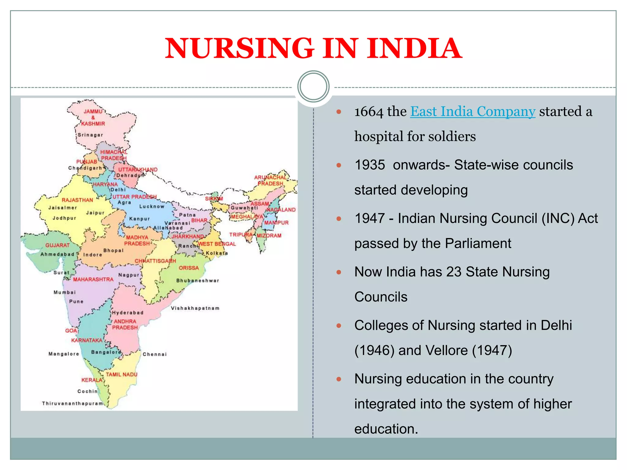NURSING IN INDIA

            1664 the East India Company started a
             hospital for soldiers

            1935 onwards- State-wise councils
             started developing

            1947 - Indian Nursing Council (INC) Act
             passed by the Parliament

            Now India has 23 State Nursing
             Councils

            Colleges of Nursing started in Delhi
             (1946) and Vellore (1947)

            Nursing education in the country
             integrated into the system of higher
             education.
 