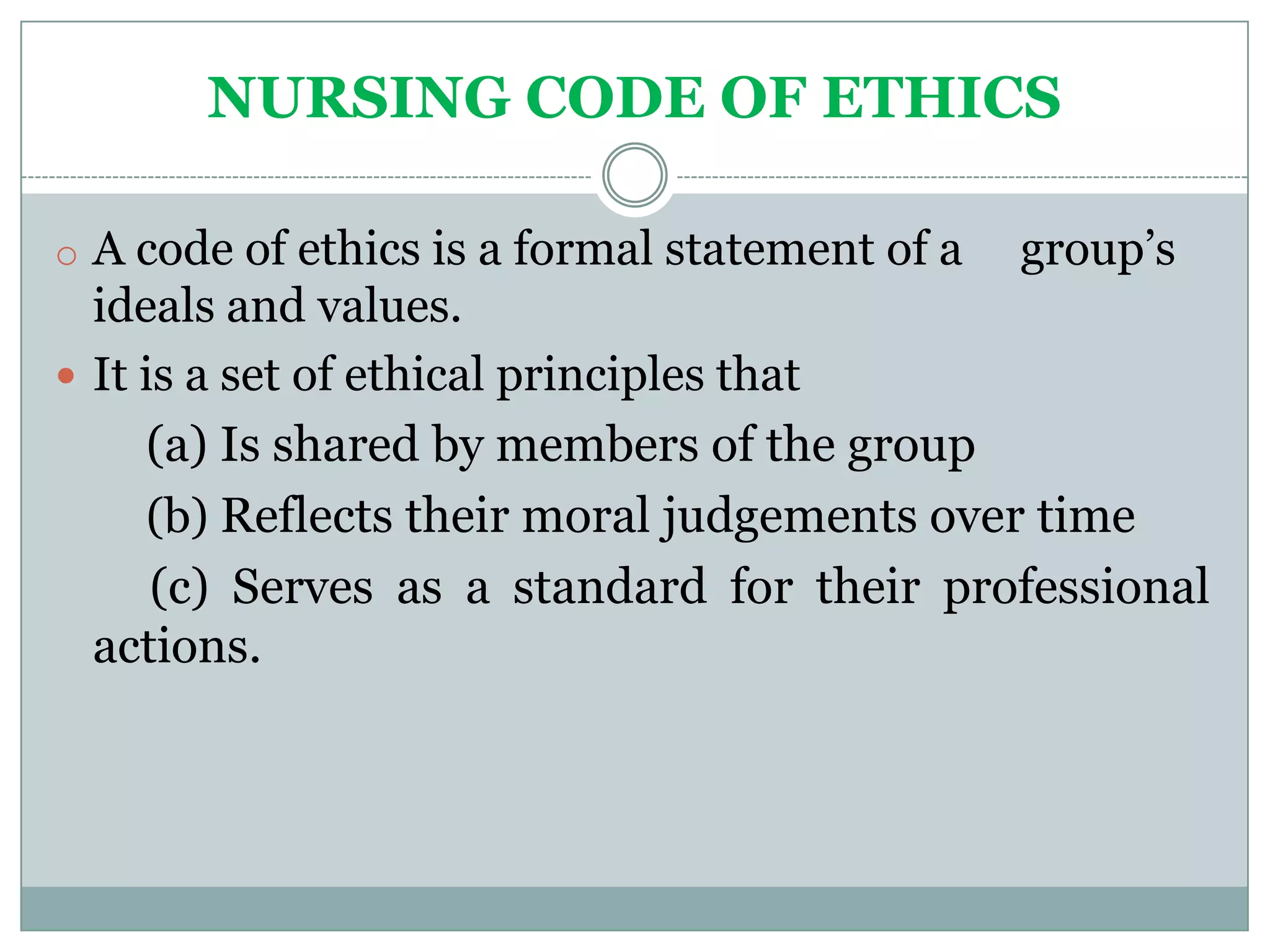NURSING CODE OF ETHICS

o A code of ethics is a formal statement of a   group’s
  ideals and values.
 It is a set of ethical principles that
     (a) Is shared by members of the group
     (b) Reflects their moral judgements over time
      (c) Serves as a standard for their professional
  actions.
 