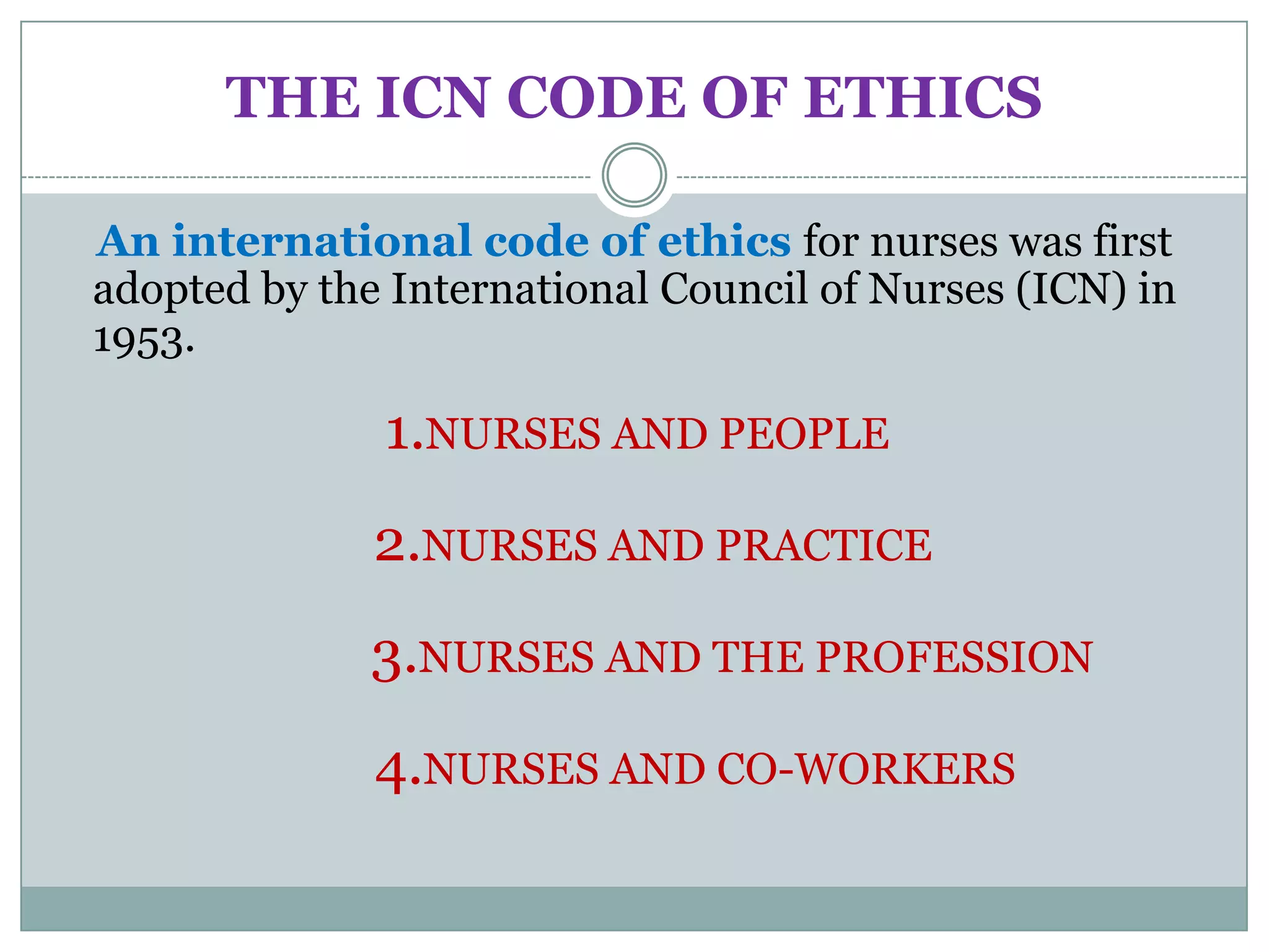 THE ICN CODE OF ETHICS

An international code of ethics for nurses was first
adopted by the International Council of Nurses (ICN) in
1953.

              1.NURSES AND PEOPLE
              2.NURSES AND PRACTICE
              3.NURSES AND THE PROFESSION
              4.NURSES AND CO-WORKERS
 