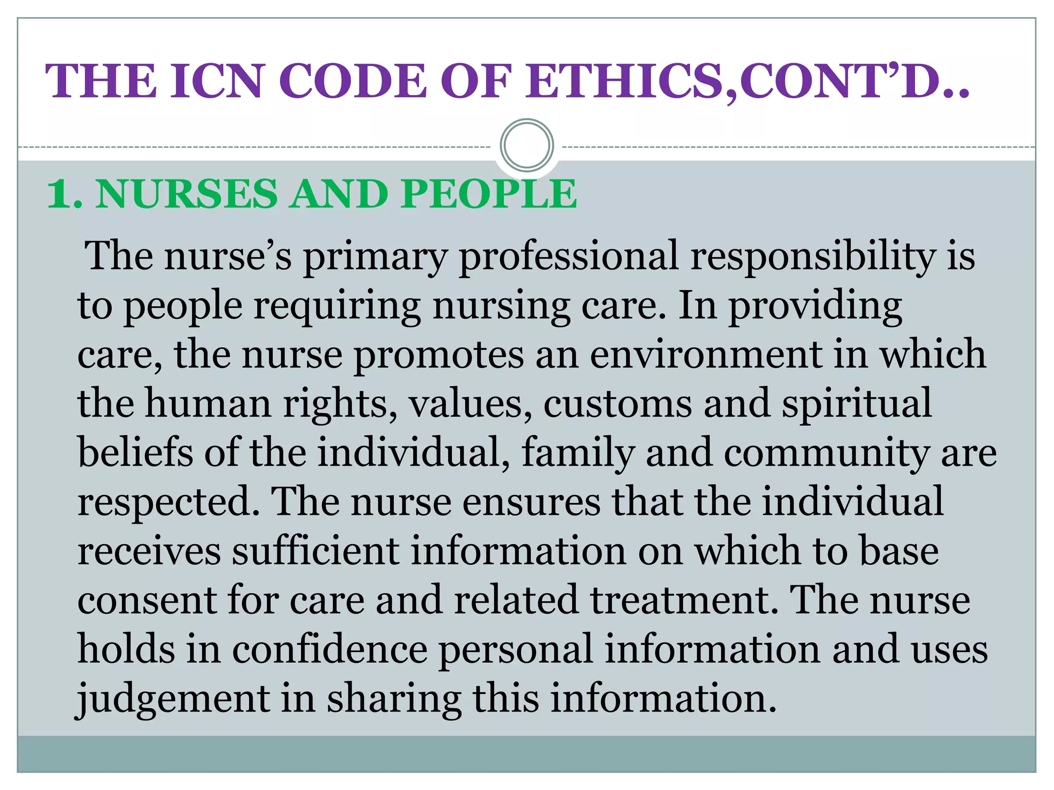 THE ICN CODE OF ETHICS,CONT’D..

1. NURSES AND PEOPLE
  The nurse’s primary professional responsibility is
 to people requiring nursing care. In providing
 care, the nurse promotes an environment in which
 the human rights, values, customs and spiritual
 beliefs of the individual, family and community are
 respected. The nurse ensures that the individual
 receives sufficient information on which to base
 consent for care and related treatment. The nurse
 holds in confidence personal information and uses
 judgement in sharing this information.
 