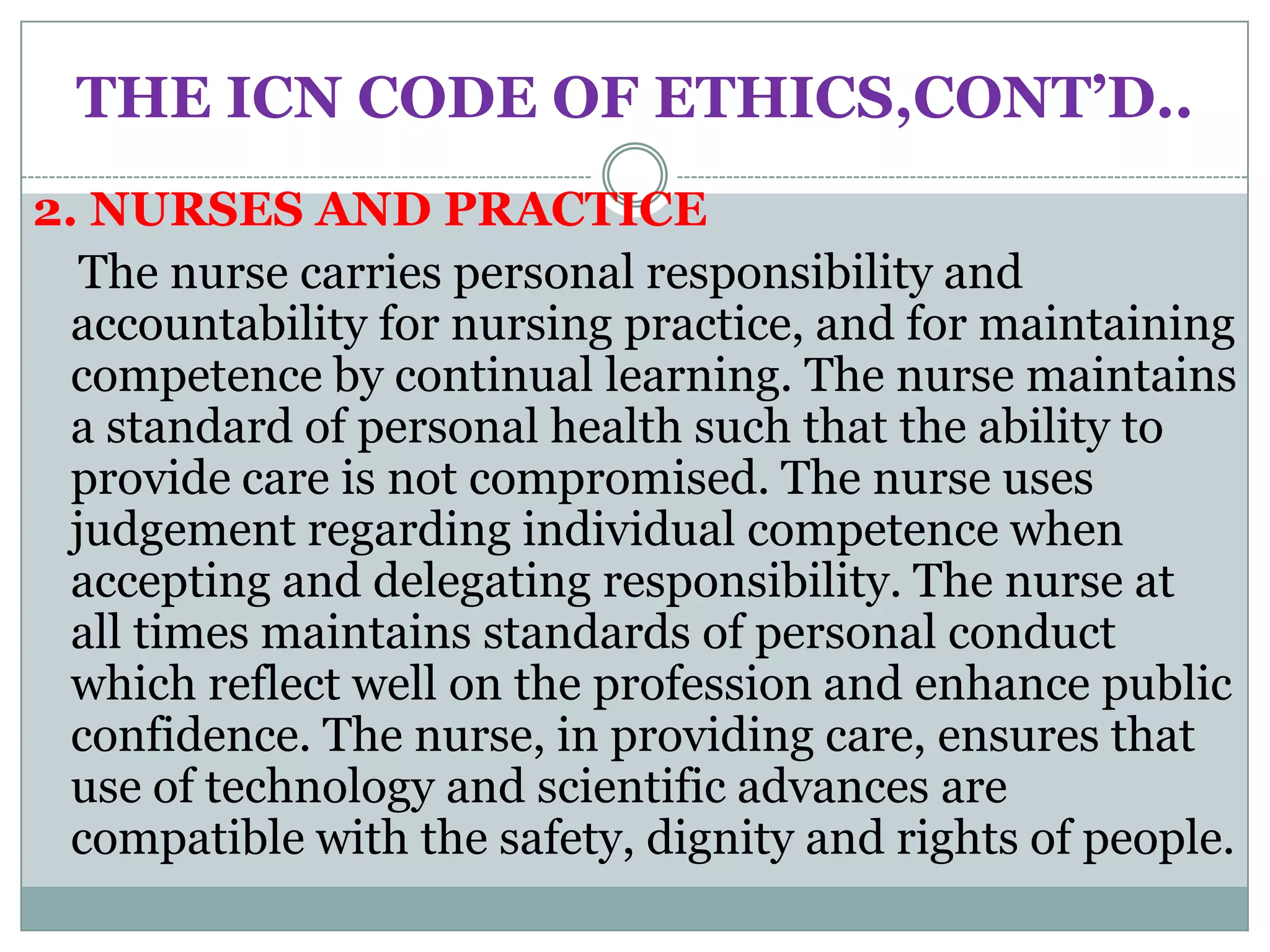THE ICN CODE OF ETHICS,CONT’D..
2. NURSES AND PRACTICE
   The nurse carries personal responsibility and
  accountability for nursing practice, and for maintaining
  competence by continual learning. The nurse maintains
  a standard of personal health such that the ability to
  provide care is not compromised. The nurse uses
  judgement regarding individual competence when
  accepting and delegating responsibility. The nurse at
  all times maintains standards of personal conduct
  which reflect well on the profession and enhance public
  confidence. The nurse, in providing care, ensures that
  use of technology and scientific advances are
  compatible with the safety, dignity and rights of people.
 