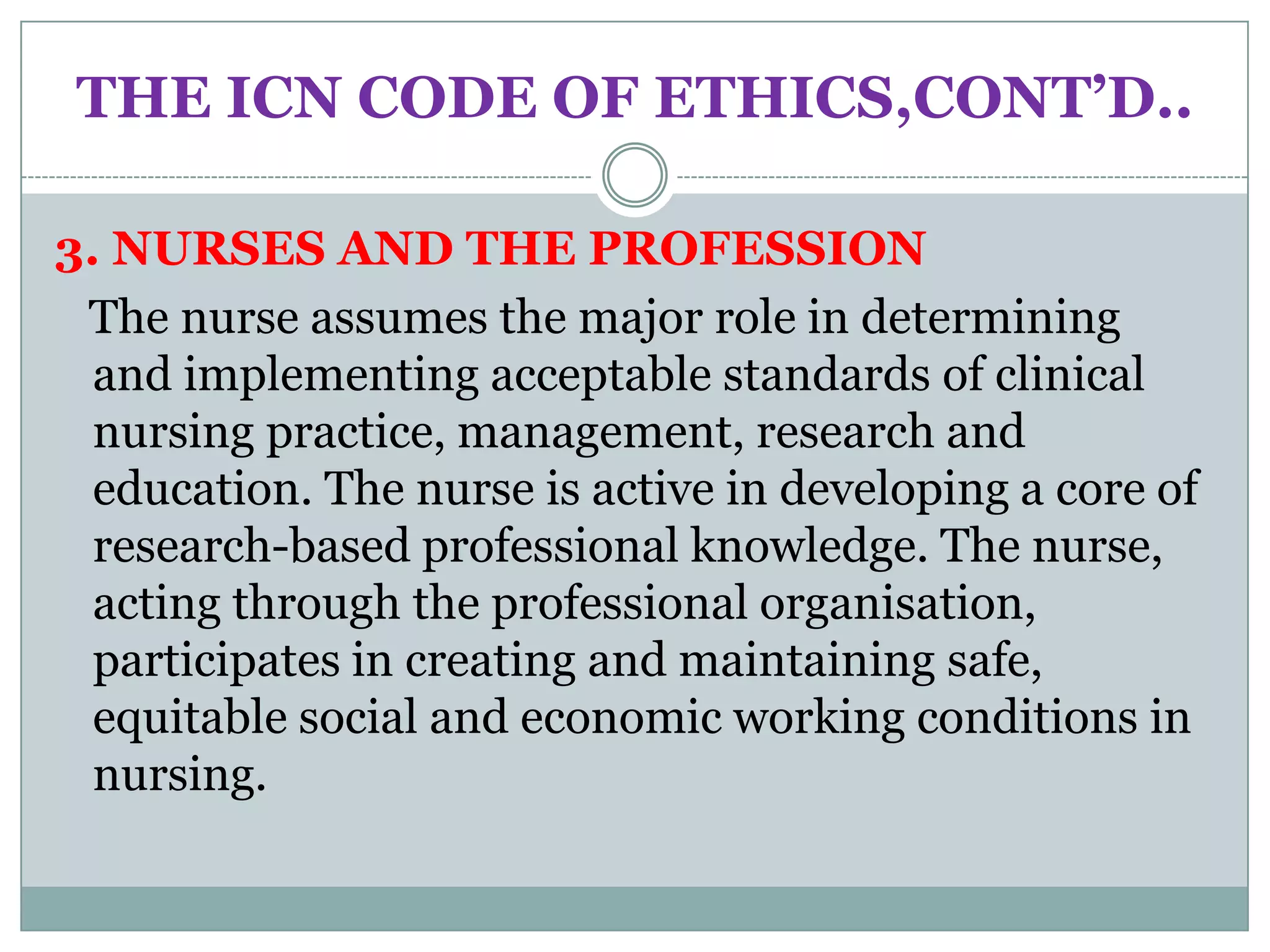 THE ICN CODE OF ETHICS,CONT’D..

3. NURSES AND THE PROFESSION
 The nurse assumes the major role in determining
  and implementing acceptable standards of clinical
  nursing practice, management, research and
  education. The nurse is active in developing a core of
  research-based professional knowledge. The nurse,
  acting through the professional organisation,
  participates in creating and maintaining safe,
  equitable social and economic working conditions in
  nursing.
 