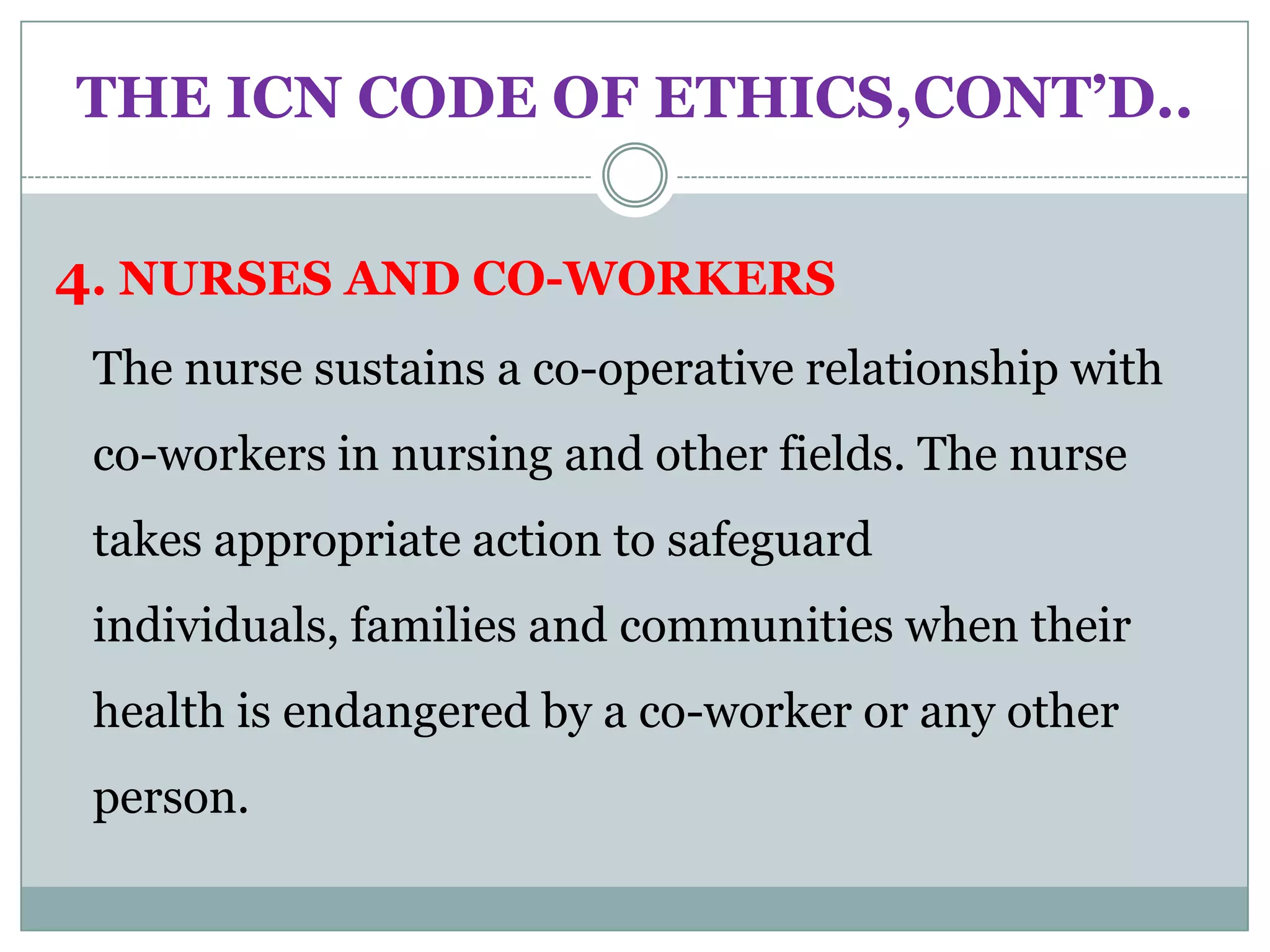 THE ICN CODE OF ETHICS,CONT’D..


4. NURSES AND CO-WORKERS
 The nurse sustains a co-operative relationship with
 co-workers in nursing and other fields. The nurse
 takes appropriate action to safeguard
 individuals, families and communities when their
 health is endangered by a co-worker or any other
 person.
 