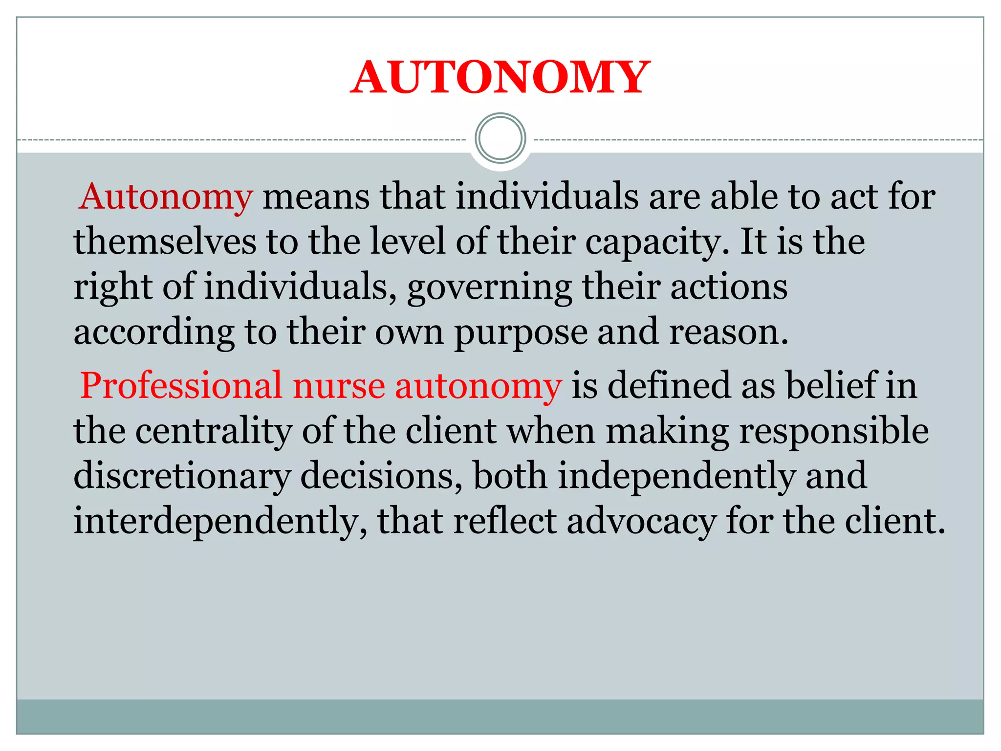 AUTONOMY

 Autonomy means that individuals are able to act for
themselves to the level of their capacity. It is the
right of individuals, governing their actions
according to their own purpose and reason.
 Professional nurse autonomy is defined as belief in
the centrality of the client when making responsible
discretionary decisions, both independently and
interdependently, that reflect advocacy for the client.
 