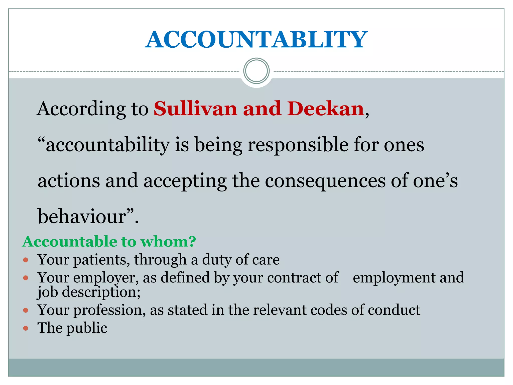 ACCOUNTABLITY

  According to Sullivan and Deekan,
  “accountability is being responsible for ones
  actions and accepting the consequences of one’s
  behaviour”.
Accountable to whom?
 Your patients, through a duty of care
 Your employer, as defined by your contract of employment and
  job description;
 Your profession, as stated in the relevant codes of conduct
 The public
 