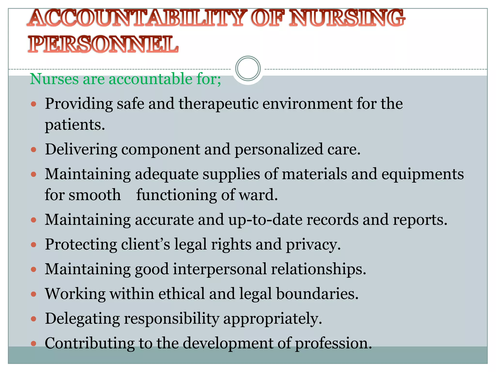 Nurses are accountable for;
 Providing safe and therapeutic environment for the
  patients.
 Delivering component and personalized care.
 Maintaining adequate supplies of materials and equipments
  for smooth functioning of ward.
 Maintaining accurate and up-to-date records and reports.
 Protecting client’s legal rights and privacy.
 Maintaining good interpersonal relationships.
 Working within ethical and legal boundaries.
 Delegating responsibility appropriately.
 Contributing to the development of profession.
 