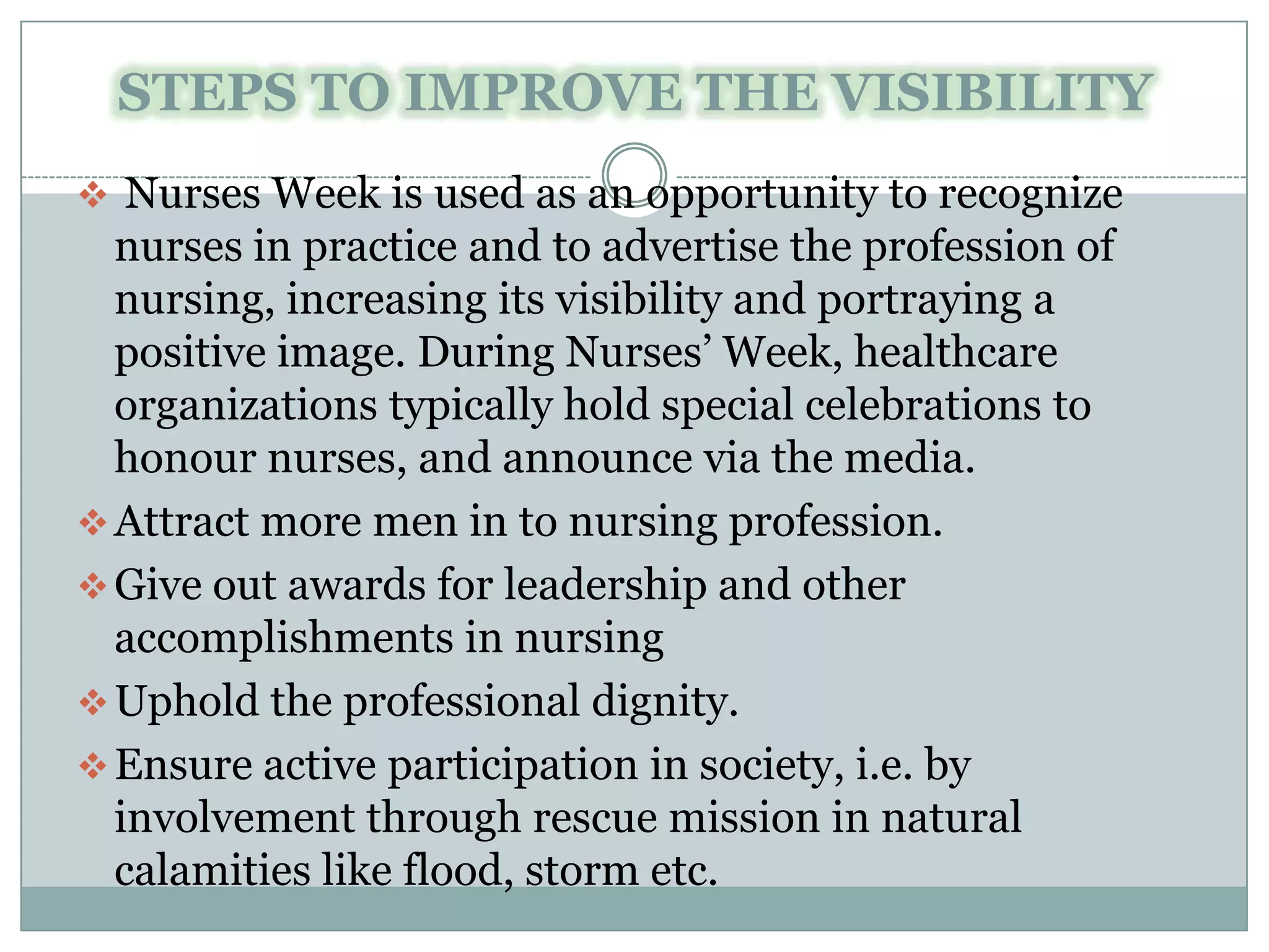 STEPS TO IMPROVE THE VISIBILITY
 Nurses Week is used as an opportunity to recognize
  nurses in practice and to advertise the profession of
  nursing, increasing its visibility and portraying a
  positive image. During Nurses’ Week, healthcare
  organizations typically hold special celebrations to
  honour nurses, and announce via the media.
 Attract more men in to nursing profession.
 Give out awards for leadership and other
  accomplishments in nursing
 Uphold the professional dignity.
 Ensure active participation in society, i.e. by
  involvement through rescue mission in natural
  calamities like flood, storm etc.
 