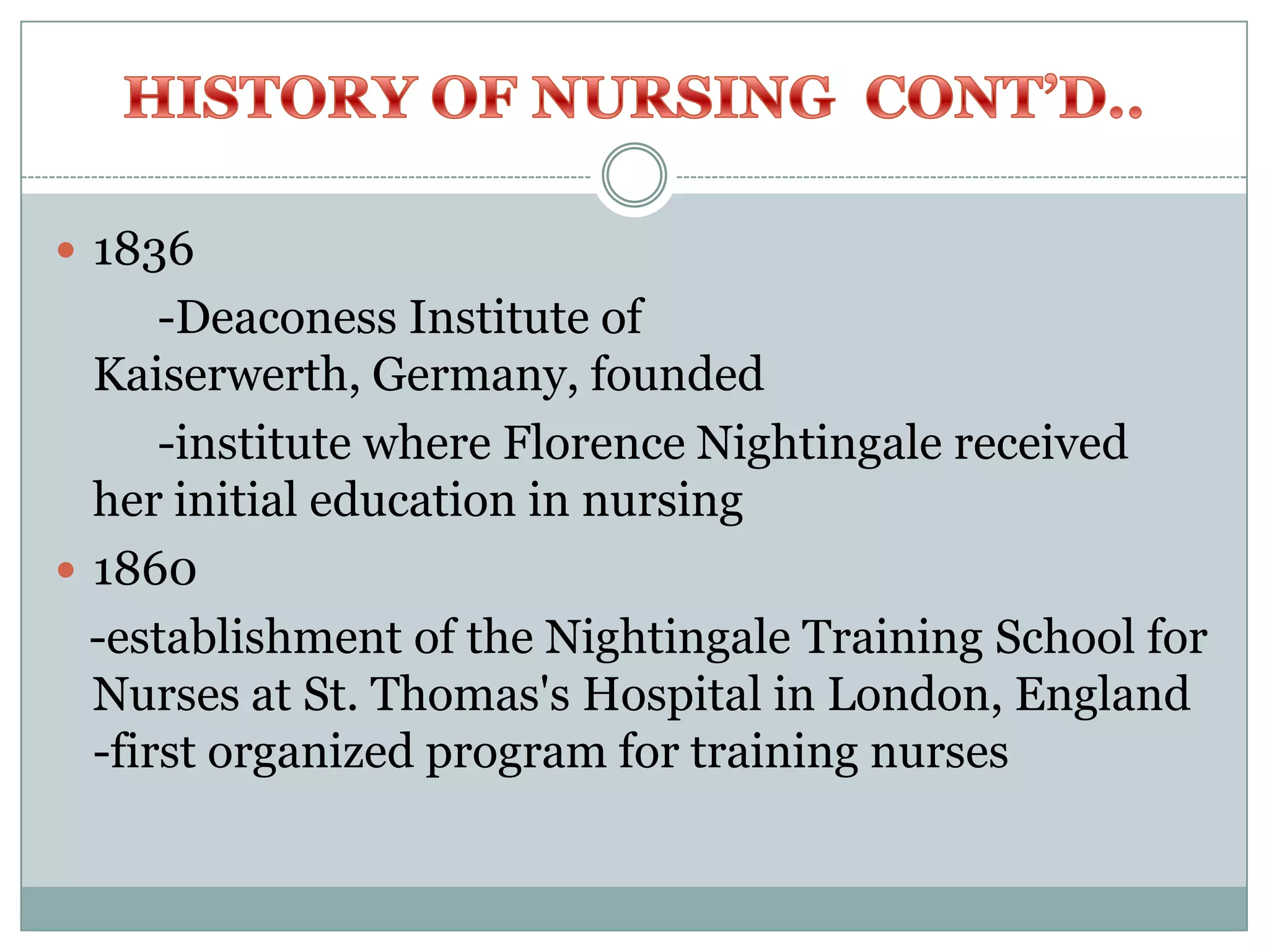  1836
      -Deaconess Institute of
  Kaiserwerth, Germany, founded
      -institute where Florence Nightingale received
  her initial education in nursing
 1860
  -establishment of the Nightingale Training School for
  Nurses at St. Thomas's Hospital in London, England
  -first organized program for training nurses
 