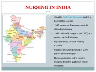 NURSING IN INDIA

            1664 the East India Company started a
             hospital for soldiers

            1935 onwards- State-wise councils
             started developing

            1947 - Indian Nursing Council (INC) Act
             passed by the Parliament

            Now India has 23 State Nursing
             Councils

            Colleges of Nursing started in Delhi
             (1946) and Vellore (1947)

            Nursing education in the country
             integrated into the system of higher
             education.
 