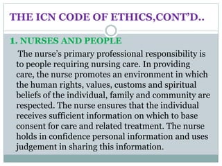 THE ICN CODE OF ETHICS,CONT’D..

1. NURSES AND PEOPLE
  The nurse’s primary professional responsibility is
 to people requiring nursing care. In providing
 care, the nurse promotes an environment in which
 the human rights, values, customs and spiritual
 beliefs of the individual, family and community are
 respected. The nurse ensures that the individual
 receives sufficient information on which to base
 consent for care and related treatment. The nurse
 holds in confidence personal information and uses
 judgement in sharing this information.
 