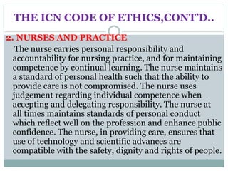 THE ICN CODE OF ETHICS,CONT’D..
2. NURSES AND PRACTICE
   The nurse carries personal responsibility and
  accountability for nursing practice, and for maintaining
  competence by continual learning. The nurse maintains
  a standard of personal health such that the ability to
  provide care is not compromised. The nurse uses
  judgement regarding individual competence when
  accepting and delegating responsibility. The nurse at
  all times maintains standards of personal conduct
  which reflect well on the profession and enhance public
  confidence. The nurse, in providing care, ensures that
  use of technology and scientific advances are
  compatible with the safety, dignity and rights of people.
 