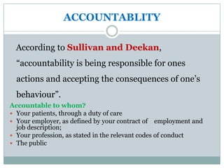 ACCOUNTABLITY

  According to Sullivan and Deekan,
  “accountability is being responsible for ones
  actions and accepting the consequences of one’s
  behaviour”.
Accountable to whom?
 Your patients, through a duty of care
 Your employer, as defined by your contract of employment and
  job description;
 Your profession, as stated in the relevant codes of conduct
 The public
 