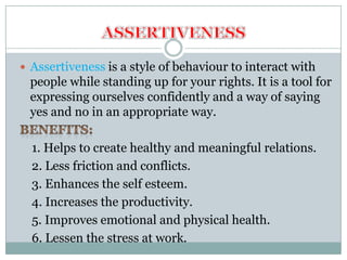  Assertiveness is a style of behaviour to interact with
 people while standing up for your rights. It is a tool for
 expressing ourselves confidently and a way of saying
 yes and no in an appropriate way.

  1. Helps to create healthy and meaningful relations.
  2. Less friction and conflicts.
  3. Enhances the self esteem.
  4. Increases the productivity.
  5. Improves emotional and physical health.
  6. Lessen the stress at work.
 