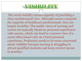The word visibility means capacity of providing a
clear unobstructed view. Although nurses comprise
the majority of healthcare professionals, they are
largely invisible. The public views of nursing and
nurses are typically based on personal experiences
with nurses, which can lead to a narrow view of a
nurse often based only on a brief personal
experience. Profession needs to be more concerned
about visibility because nursing is struggling to
attract qualified students and keep current nurses
in practice.
 