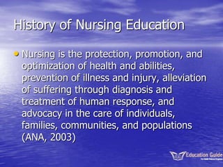 History of Nursing Education
• Nursing is the protection, promotion, and
optimization of health and abilities,
prevention of illness and injury, alleviation
of suffering through diagnosis and
treatment of human response, and
advocacy in the care of individuals,
families, communities, and populations
(ANA, 2003)
 