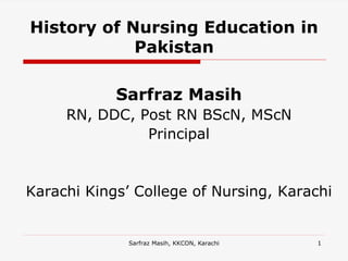 Sarfraz Masih, KKCON, Karachi 1
History of Nursing Education in
Pakistan
Sarfraz Masih
RN, DDC, Post RN BScN, MScN
Principal
Karachi Kings’ College of Nursing, Karachi
 