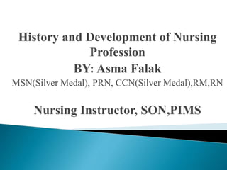History and Development of Nursing
Profession
BY: Asma Falak
MSN(Silver Medal), PRN, CCN(Silver Medal),RM,RN
Nursing Instructor, SON,PIMS
 