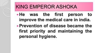 KING EMPEROR ASHOKA
 He was the first person to
improve the medical care in india.
 Prevention of disease became the
first priority and maintaining the
personal hygiene.
 