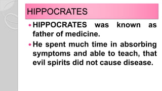 HIPPOCRATES
 HIPPOCRATES was known as
father of medicine.
 He spent much time in absorbing
symptoms and able to teach, that
evil spirits did not cause disease.
 