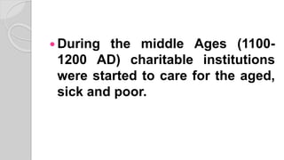  During the middle Ages (1100-
1200 AD) charitable institutions
were started to care for the aged,
sick and poor.
 