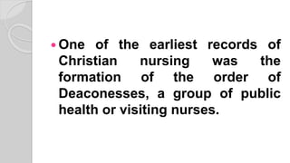  One of the earliest records of
Christian nursing was the
formation of the order of
Deaconesses, a group of public
health or visiting nurses.
 