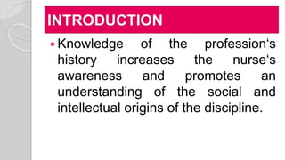 INTRODUCTION
 Knowledge of the profession‘s
history increases the nurse‘s
awareness and promotes an
understanding of the social and
intellectual origins of the discipline.
 