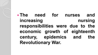  The need for nurses and
increasing nursing
responsibilities were due to the
economic growth of eighteenth
century, epidemics and the
Revolutionary War.
 
