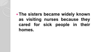  The sisters became widely known
as visiting nurses because they
cared for sick people in their
homes.
 