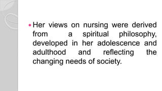  Her views on nursing were derived
from a spiritual philosophy,
developed in her adolescence and
adulthood and reflecting the
changing needs of society.
 