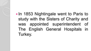  In 1853 Nightingale went to Paris to
study with the Sisters of Charity and
was appointed superintendent of
The English General Hospitals in
Turkey.
 