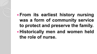  From its earliest history nursing
was a form of community service
to protect and preserve the family.
 Historically men and women held
the role of nurse.
 