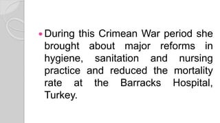  During this Crimean War period she
brought about major reforms in
hygiene, sanitation and nursing
practice and reduced the mortality
rate at the Barracks Hospital,
Turkey.
 