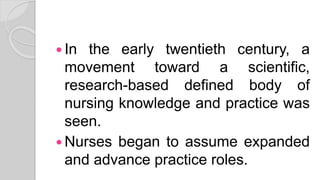  In the early twentieth century, a
movement toward a scientific,
research-based defined body of
nursing knowledge and practice was
seen.
 Nurses began to assume expanded
and advance practice roles.
 