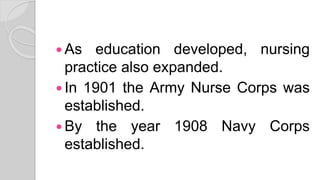  As education developed, nursing
practice also expanded.
 In 1901 the Army Nurse Corps was
established.
 By the year 1908 Navy Corps
established.
 