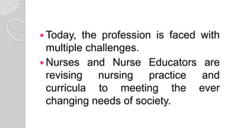  Today, the profession is faced with
multiple challenges.
 Nurses and Nurse Educators are
revising nursing practice and
curricula to meeting the ever
changing needs of society.
 
