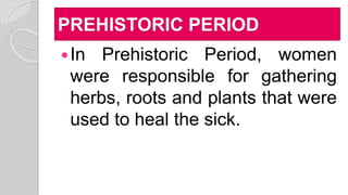 PREHISTORIC PERIOD
In Prehistoric Period, women
were responsible for gathering
herbs, roots and plants that were
used to heal the sick.
 