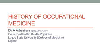 HISTORY OF OCCUPATIONAL
MEDICINE
Dr A Adeniran MBBS, MPH, FMCPH
Consultant Public Health Physician
Lagos State University (College of Medicine)
Nigeria
 