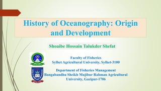 History of Oceanography: Origin
and Development
Department of Fisheries Management
Bangabandhu Sheikh Mujibur Rahman Agricultural
University, Gazipur-1706
Shoaibe Hossain Talukder Shefat
Faculty of Fisheries
Sylhet Agricultural University, Sylhet-3100
 