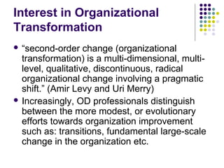 Interest in Organizational
Transformation
 “second-order change (organizational
transformation) is a multi-dimensional, multi-
level, qualitative, discontinuous, radical
organizational change involving a pragmatic
shift.” (Amir Levy and Uri Merry)
 Increasingly, OD professionals distinguish
between the more modest, or evolutionary
efforts towards organization improvement
such as: transitions, fundamental large-scale
change in the organization etc.
 