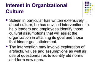 Interest in Organizational
Culture
 Schein in particular has written extensively
about culture, he has devised interventions to
help leaders and employees identify those
cultural assumptions that will assist the
organization in attaining its goal and those
that hinder goal attainment.
 The intervention may involve exploration of
artifacts, values and assumptions as well as
use of questionnaires to identify old norms
and form new ones.
 