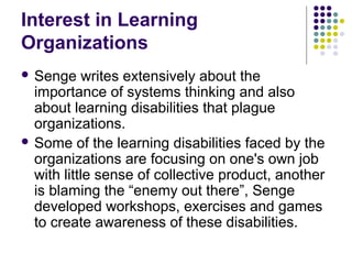 Interest in Learning
Organizations
 Senge writes extensively about the
importance of systems thinking and also
about learning disabilities that plague
organizations.
 Some of the learning disabilities faced by the
organizations are focusing on one's own job
with little sense of collective product, another
is blaming the “enemy out there”, Senge
developed workshops, exercises and games
to create awareness of these disabilities.
 