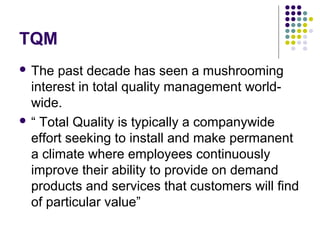 TQM
 The past decade has seen a mushrooming
interest in total quality management world-
wide.
 “ Total Quality is typically a companywide
effort seeking to install and make permanent
a climate where employees continuously
improve their ability to provide on demand
products and services that customers will find
of particular value”
 